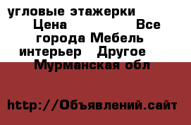 угловые этажерки700-1400 › Цена ­ 700-1400 - Все города Мебель, интерьер » Другое   . Мурманская обл.